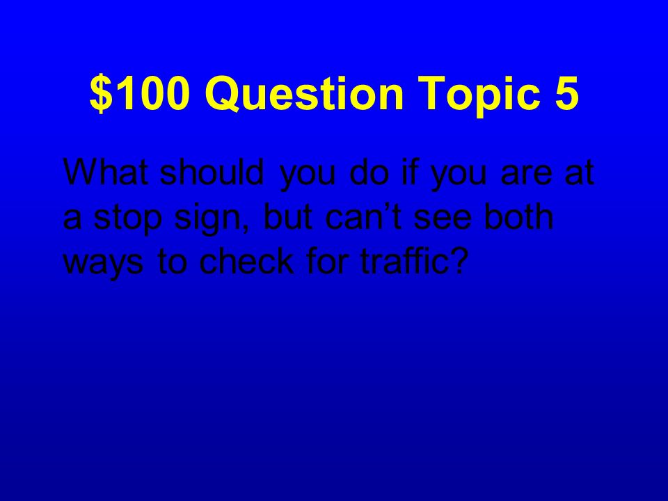$100 Question Topic 5 What should you do if you are at a stop sign, but can’t see both ways to check for traffic
