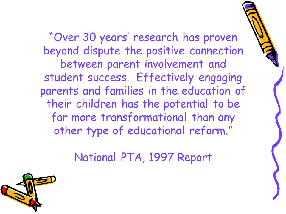 Over 30 years’ research has proven beyond dispute the positive connection between parent involvement and student success. Effectively engaging parents and families in the education of their children has the potential to be far more transformational than any other type of educational reform. National PTA, 1997 Report