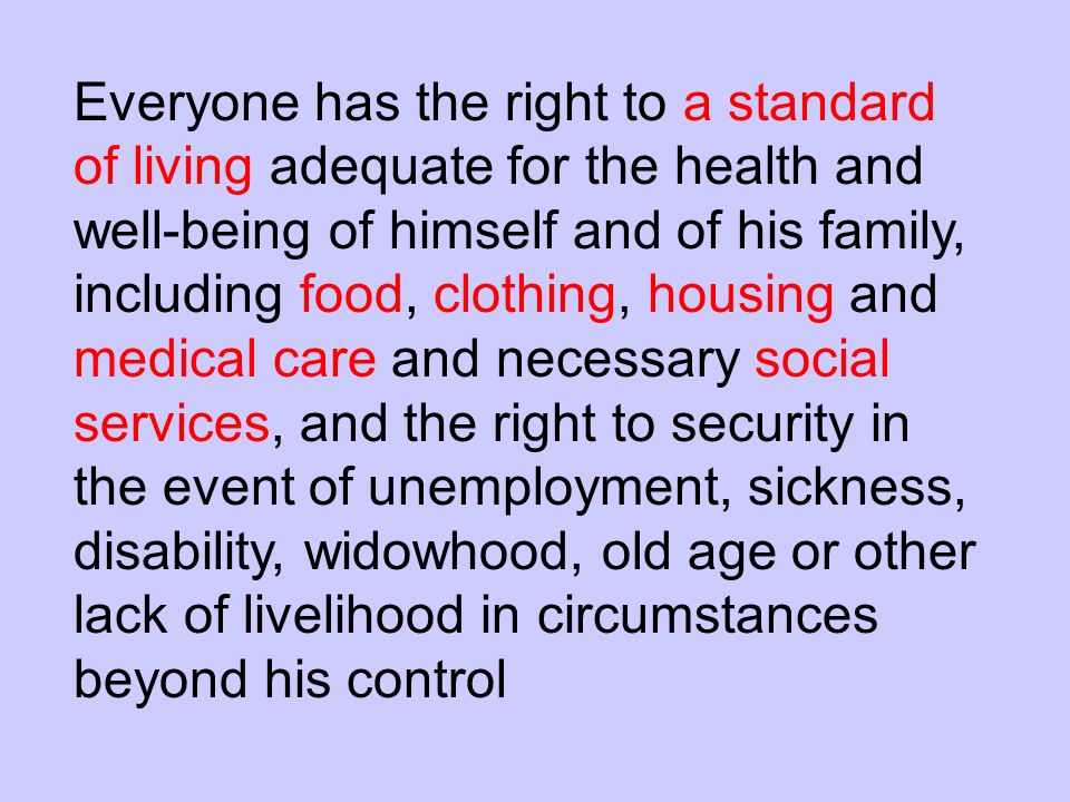 Everyone has the right to a standard of living adequate for the health and well-being of himself and of his family, including food, clothing, housing and medical care and necessary social services, and the right to security in the event of unemployment, sickness, disability, widowhood, old age or other lack of livelihood in circumstances beyond his control