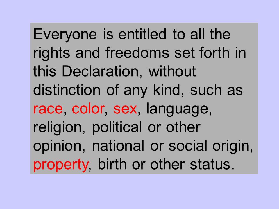 Everyone is entitled to all the rights and freedoms set forth in this Declaration, without distinction of any kind, such as race, color, sex, language, religion, political or other opinion, national or social origin, property, birth or other status.