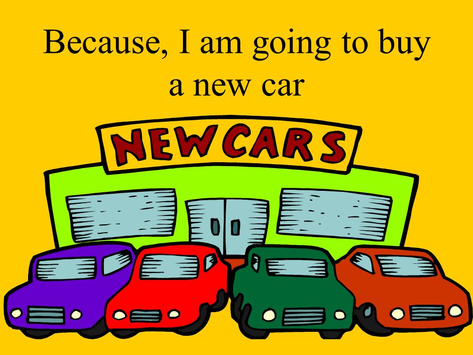 Because, I am going to buy a new car