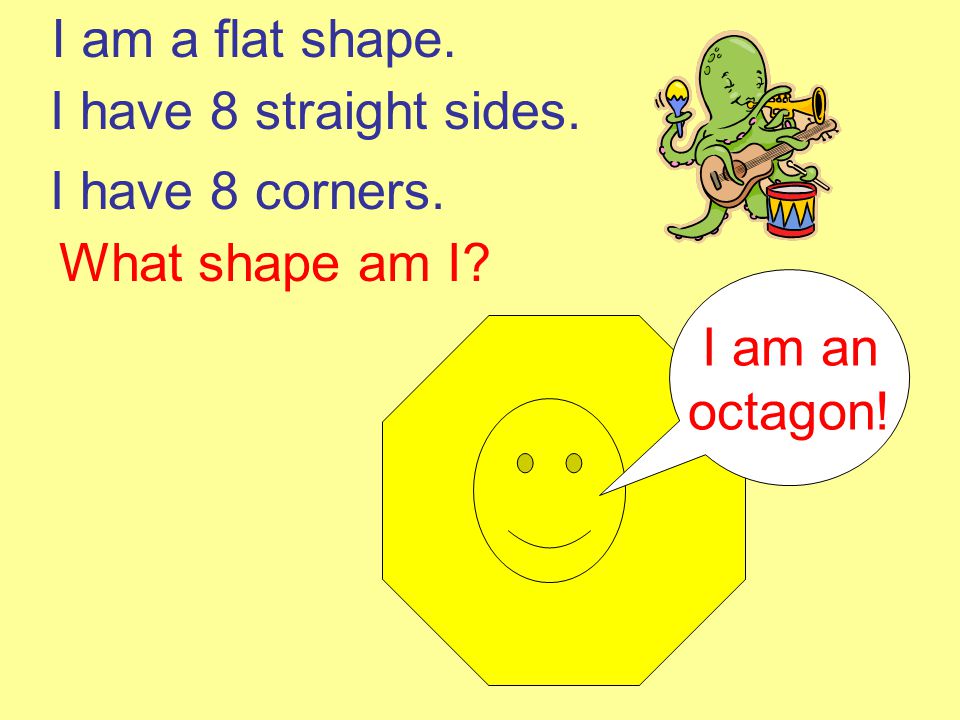 I am a flat shape. I have 8 straight sides. I have 8 corners. What shape am I I am an octagon!