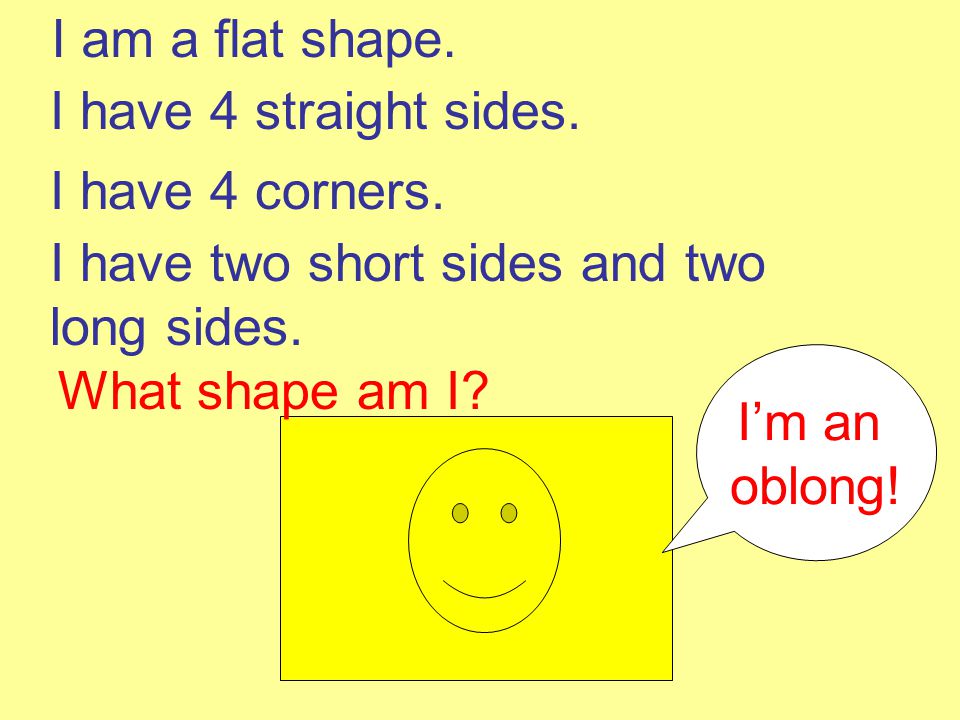 I am a flat shape. I have 4 straight sides. I have 4 corners. I have two short sides and two long sides.