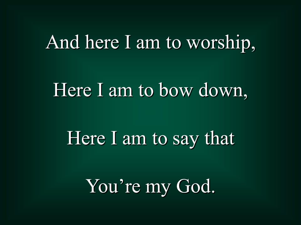 And here I am to worship, Here I am to bow down, Here I am to say that You’re my God.