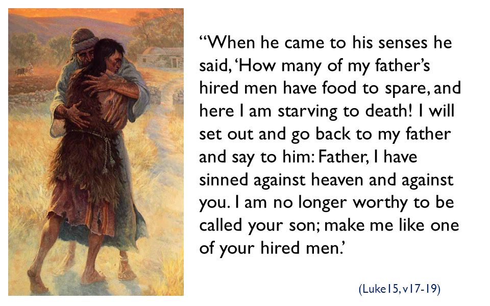 When he came to his senses he said, ‘How many of my father’s hired men have food to spare, and here I am starving to death! I will set out and go back to my father and say to him: Father, I have sinned against heaven and against you. I am no longer worthy to be called your son; make me like one of your hired men.’