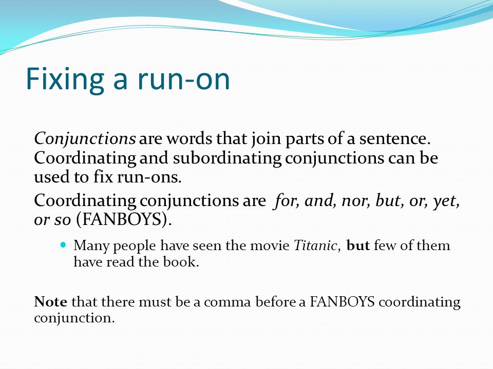 Fixing a run-on Conjunctions are words that join parts of a sentence. Coordinating and subordinating conjunctions can be used to fix run-ons.