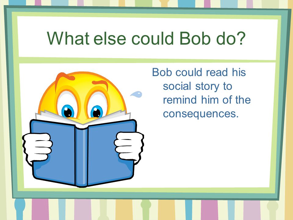 What else could Bob do Bob could read his social story to remind him of the consequences.