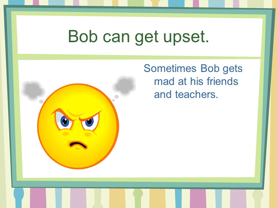 Bob can get upset. Sometimes Bob gets mad at his friends and teachers.