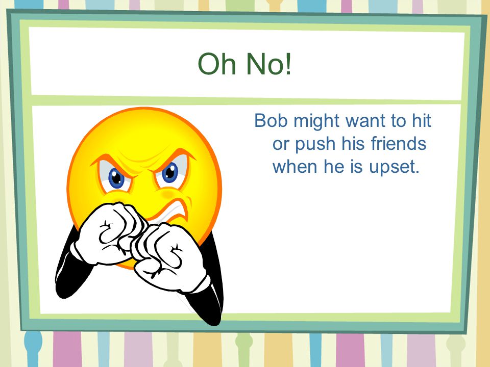Oh No! Bob might want to hit or push his friends when he is upset.