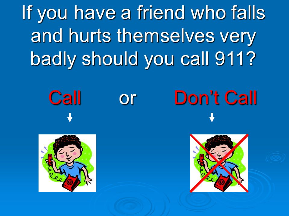 If you have a friend who falls and hurts themselves very badly should you call 911