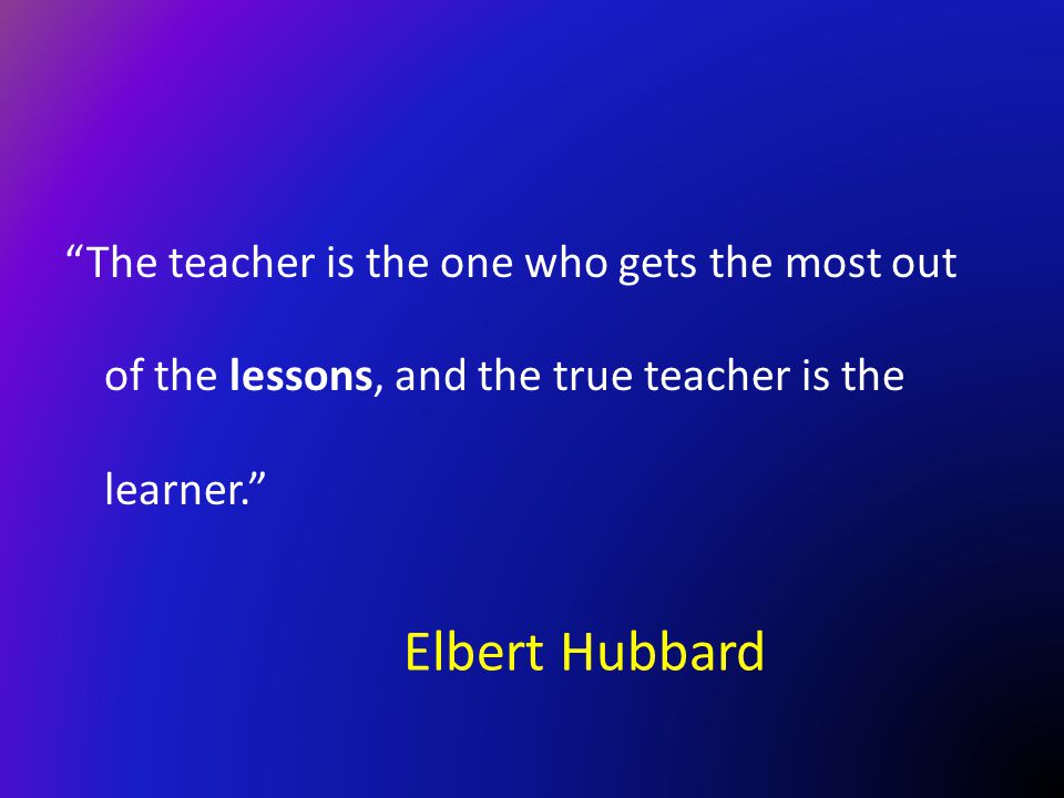 The teacher is the one who gets the most out of the lessons, and the true teacher is the learner.