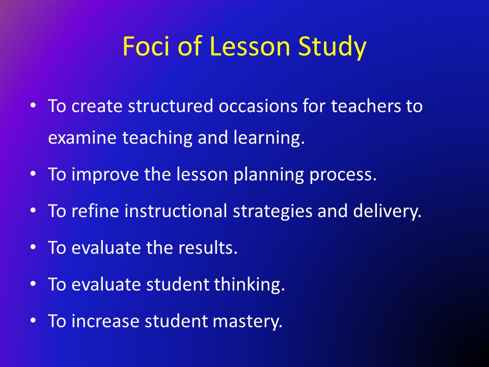 Foci of Lesson Study To create structured occasions for teachers to examine teaching and learning. To improve the lesson planning process.