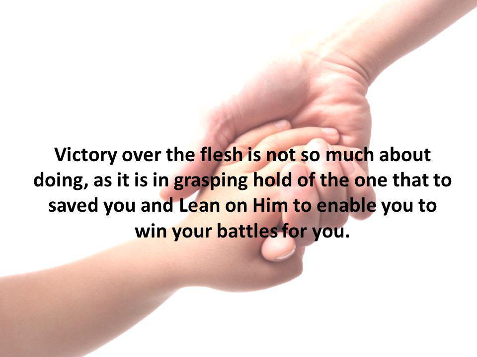 Victory over the flesh is not so much about doing, as it is in grasping hold of the one that to saved you and Lean on Him to enable you to win your battles for you.
