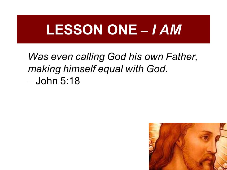 LESSON ONE – I AM Was even calling God his own Father, making himself equal with God.