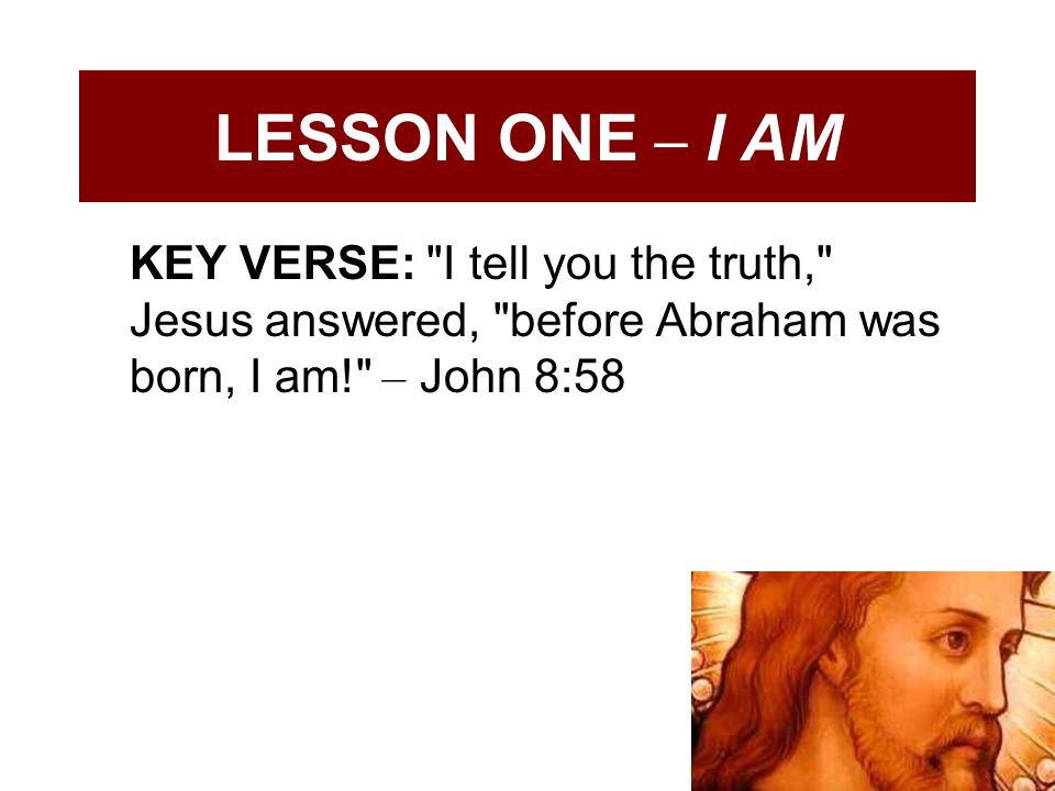 LESSON ONE – I AM KEY VERSE: I tell you the truth, Jesus answered, before Abraham was born, I am! – John 8:58.