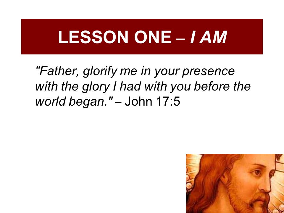 LESSON ONE – I AM Father, glorify me in your presence with the glory I had with you before the world began. – John 17:5.