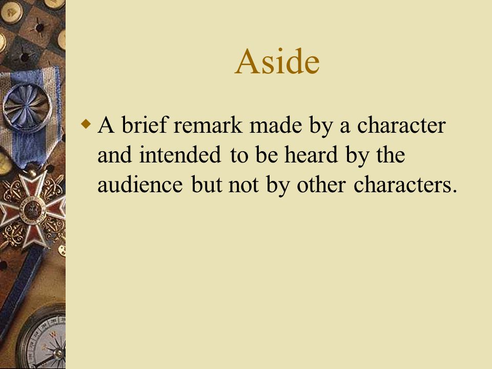 Aside A brief remark made by a character and intended to be heard by the audience but not by other characters.