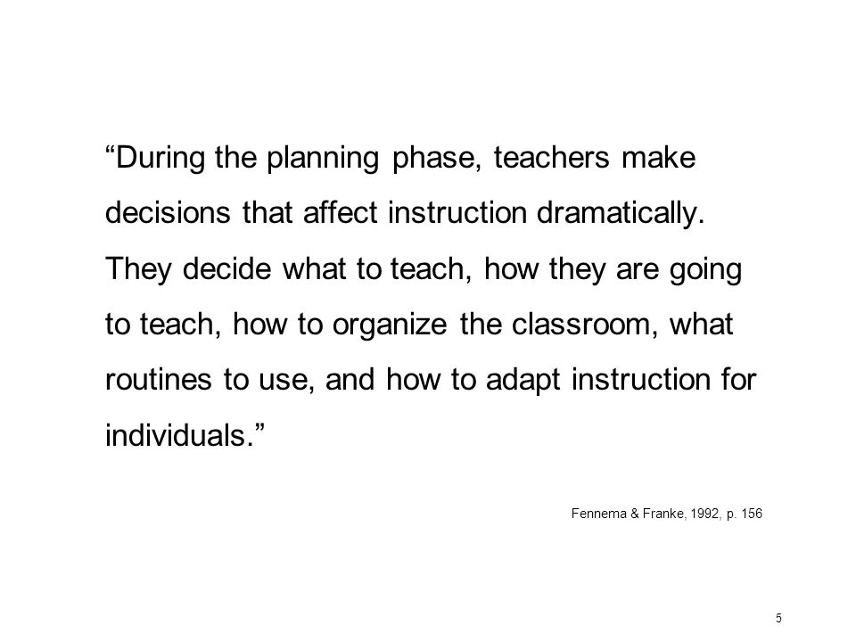 During the planning phase, teachers make decisions that affect instruction dramatically. They decide what to teach, how they are going to teach, how to organize the classroom, what routines to use, and how to adapt instruction for individuals.