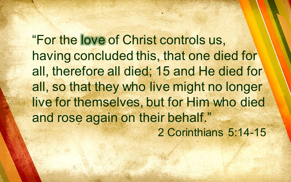 For the love of Christ controls us, having concluded this, that one died for all, therefore all died; 15 and He died for all, so that they who live might no longer live for themselves, but for Him who died and rose again on their behalf.
