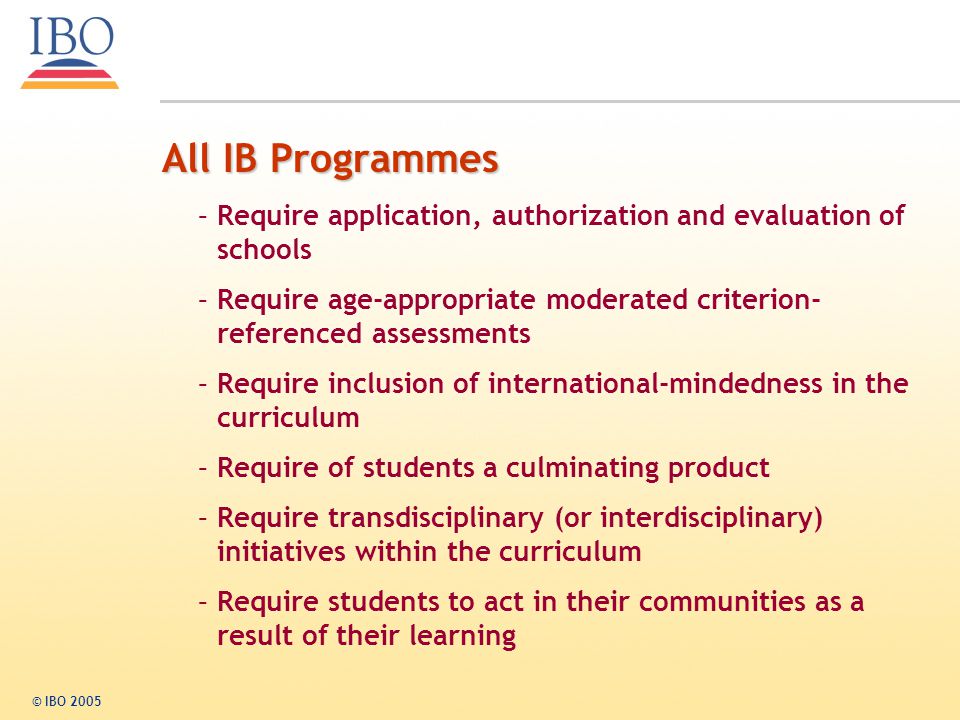 All IB Programmes Require application, authorization and evaluation of schools. Require age-appropriate moderated criterion-referenced assessments.