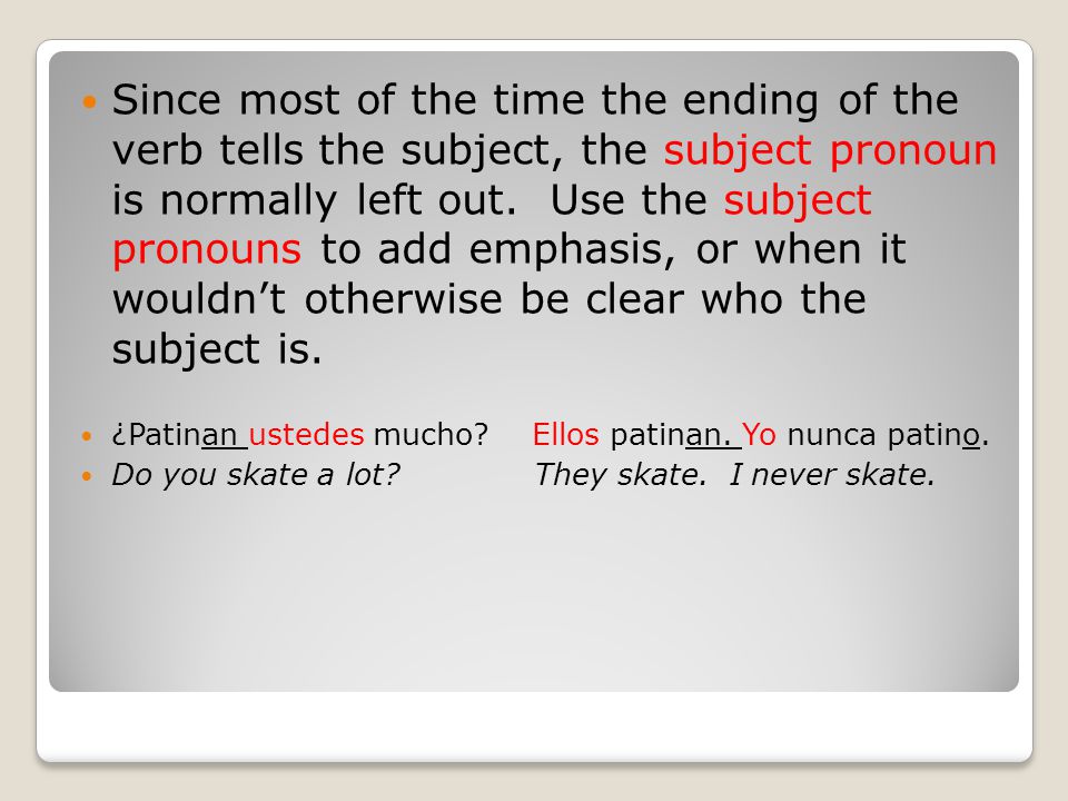 Since most of the time the ending of the verb tells the subject, the subject pronoun is normally left out. Use the subject pronouns to add emphasis, or when it wouldn’t otherwise be clear who the subject is.
