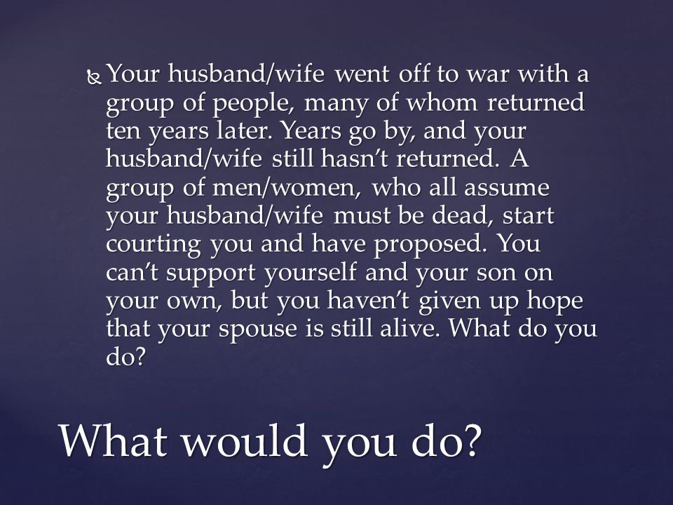 Your husband/wife went off to war with a group of people, many of whom returned ten years later. Years go by, and your husband/wife still hasn’t returned. A group of men/women, who all assume your husband/wife must be dead, start courting you and have proposed. You can’t support yourself and your son on your own, but you haven’t given up hope that your spouse is still alive. What do you do