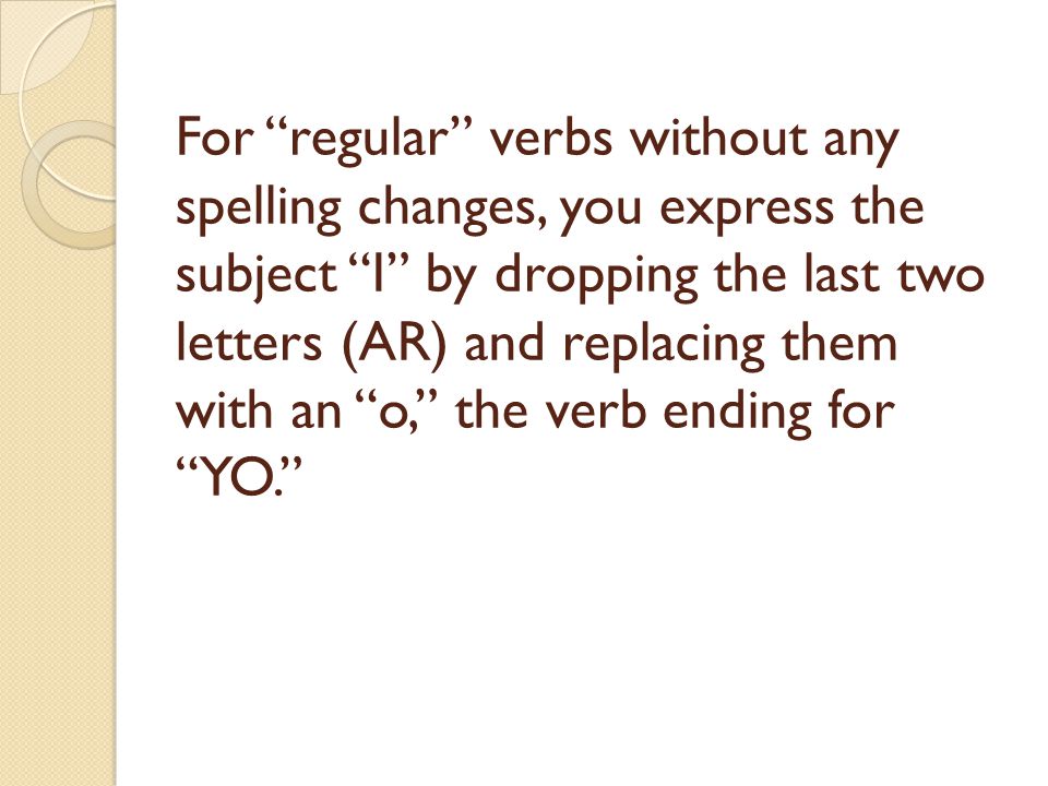 For regular verbs without any spelling changes, you express the subject I by dropping the last two letters (AR) and replacing them with an o, the verb ending for YO.