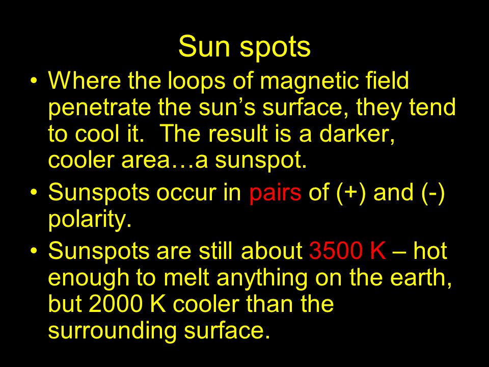 Sun spots Where the loops of magnetic field penetrate the sun’s surface, they tend to cool it. The result is a darker, cooler area…a sunspot.