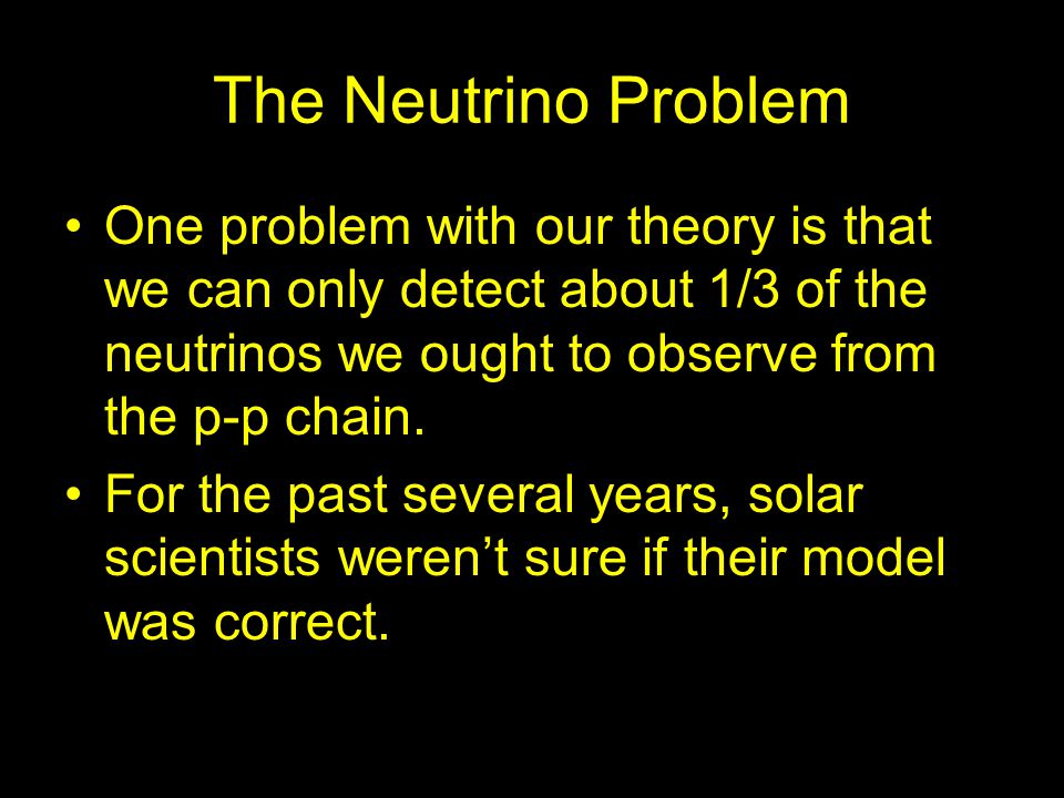 The Neutrino Problem One problem with our theory is that we can only detect about 1/3 of the neutrinos we ought to observe from the p-p chain.