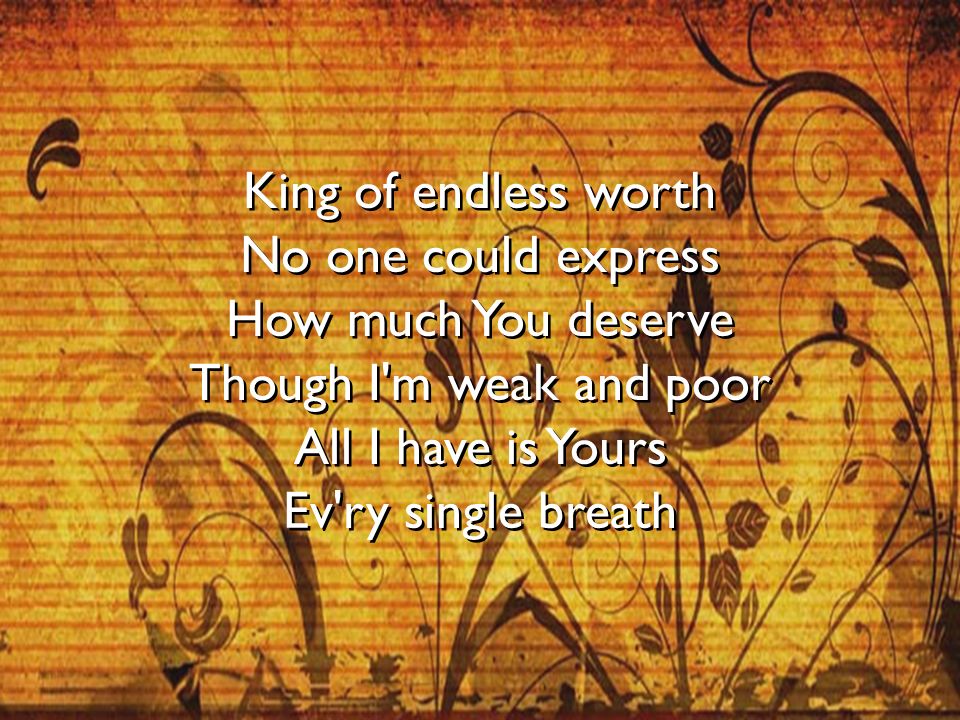 King of endless worth No one could express How much You deserve Though I m weak and poor All I have is Yours Ev ry single breath
