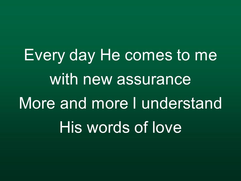 Every day He comes to me with new assurance More and more I understand His words of love