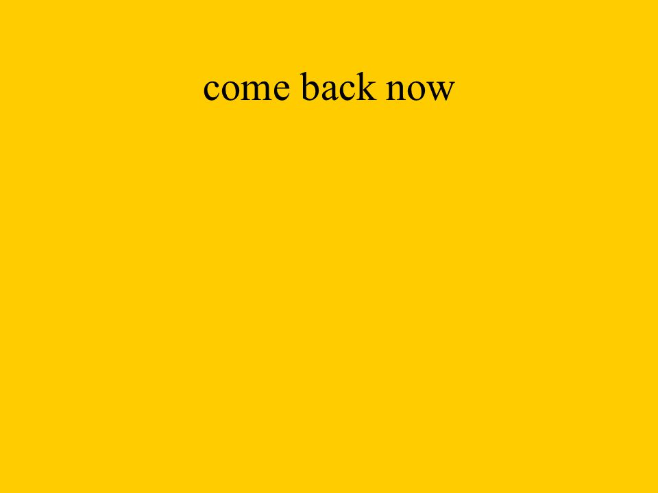 come back now