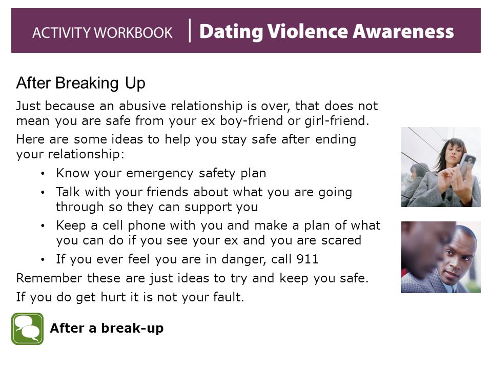 After Breaking Up Just because an abusive relationship is over, that does not mean you are safe from your ex boy-friend or girl-friend.