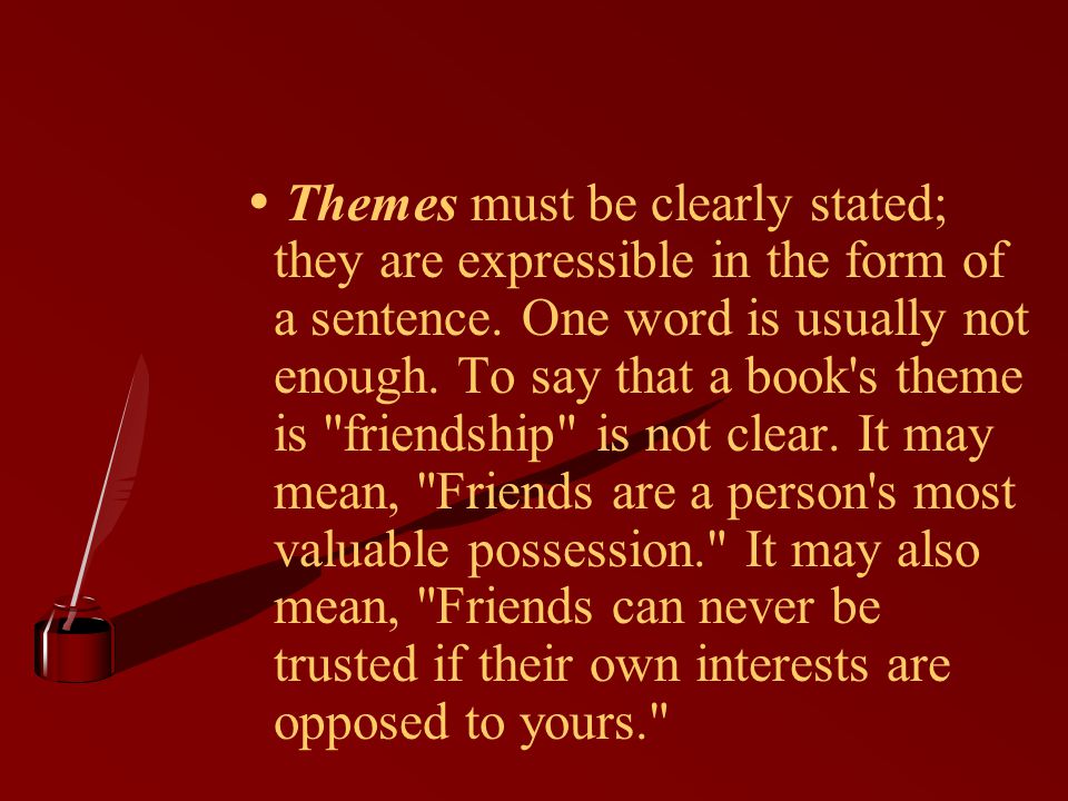  Themes must be clearly stated; they are expressible in the form of a sentence. One word is usually not enough. To say that a book s theme is friendship is not clear. It may mean, Friends are a person s most valuable possession. It may also mean, Friends can never be trusted if their own interests are opposed to yours.