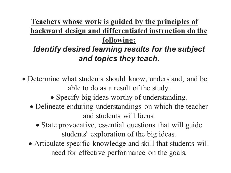 Teachers whose work is guided by the principles of backward design and differentiated instruction do the following: Identify desired learning results for the subject and topics they teach.