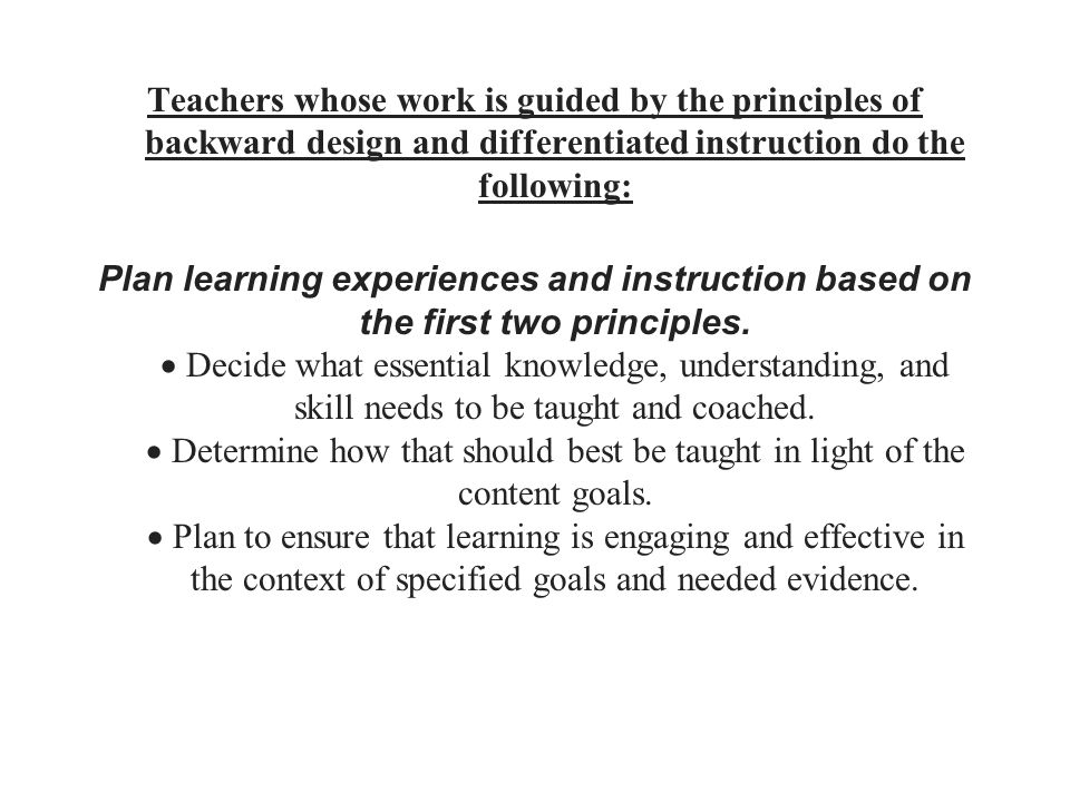Teachers whose work is guided by the principles of backward design and differentiated instruction do the following: Plan learning experiences and instruction based on the first two principles.