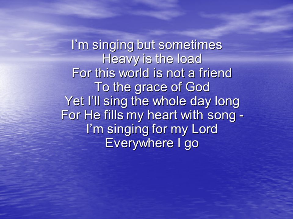I’m singing but sometimes Heavy is the load For this world is not a friend To the grace of God Yet I’ll sing the whole day long For He fills my heart with song - I’m singing for my Lord Everywhere I go