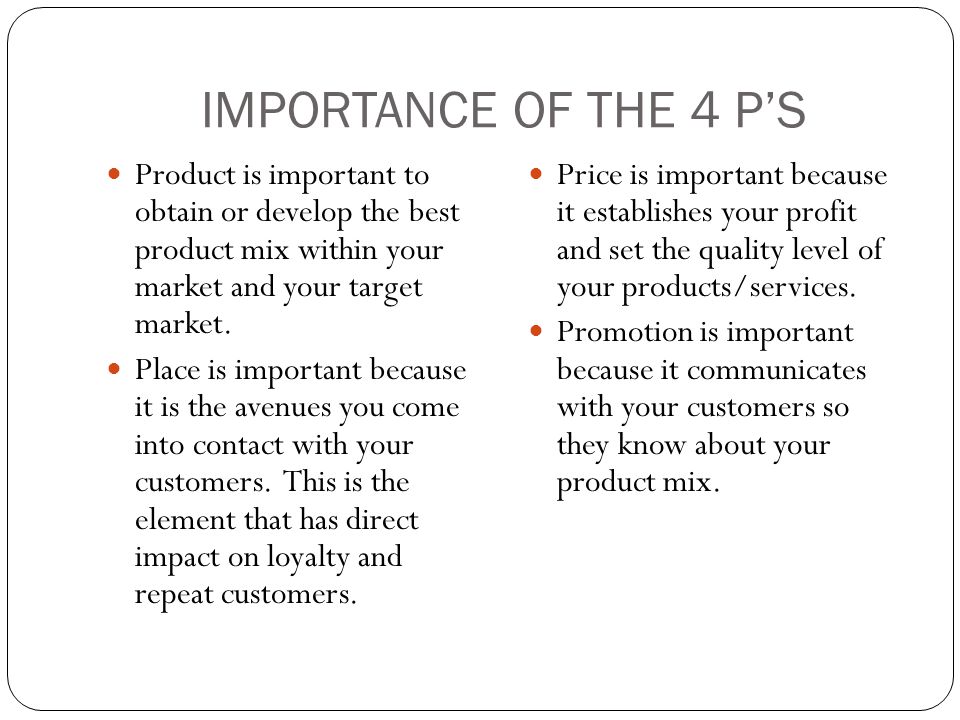 IMPORTANCE OF THE 4 P’S Product is important to obtain or develop the best product mix within your market and your target market.