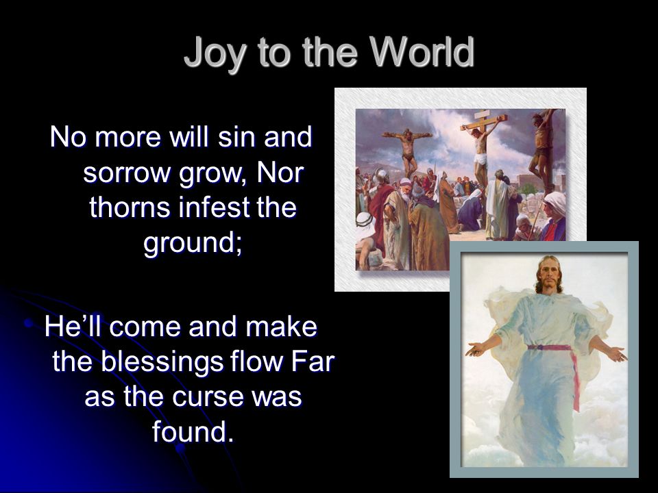 Joy to the World No more will sin and sorrow grow, Nor thorns infest the ground; He’ll come and make the blessings flow Far as the curse was found.