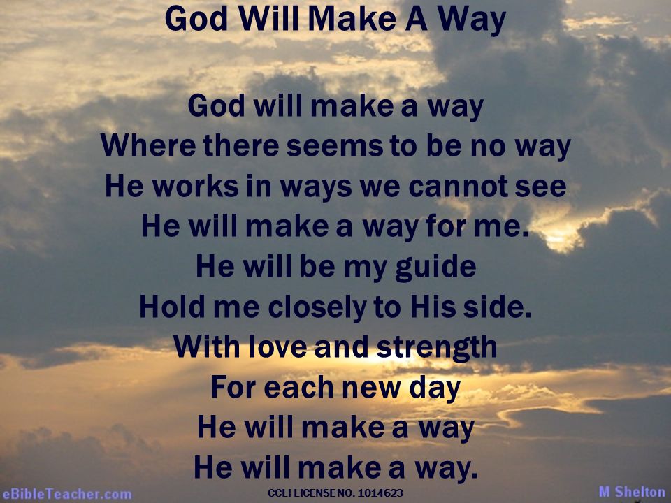 God Will Make A Way God will make a way Where there seems to be no way He works in ways we cannot see He will make a way for me.