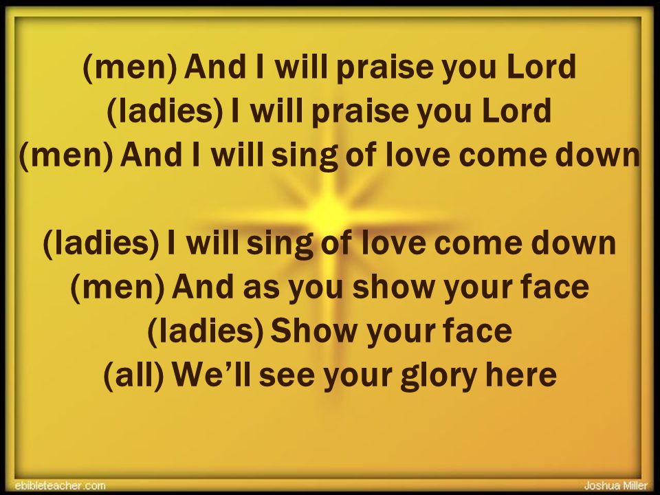 (men) And I will praise you Lord (ladies) I will praise you Lord (men) And I will sing of love come down (ladies) I will sing of love come down (men) And as you show your face (ladies) Show your face (all) We’ll see your glory here +