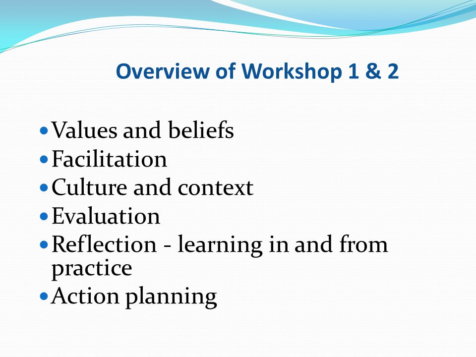 Overview of Workshop 1 & 2 Values and beliefs. Facilitation. Culture and context. Evaluation. Reflection - learning in and from practice.
