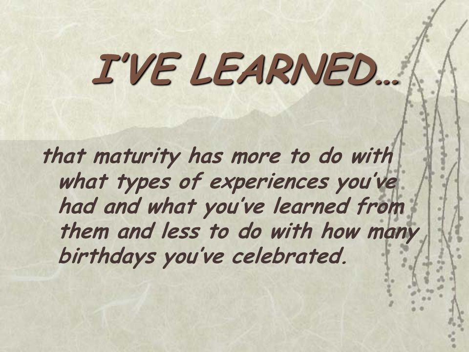 that maturity has more to do with what types of experiences you’ve had and what you’ve learned from them and less to do with how many birthdays you’ve celebrated.