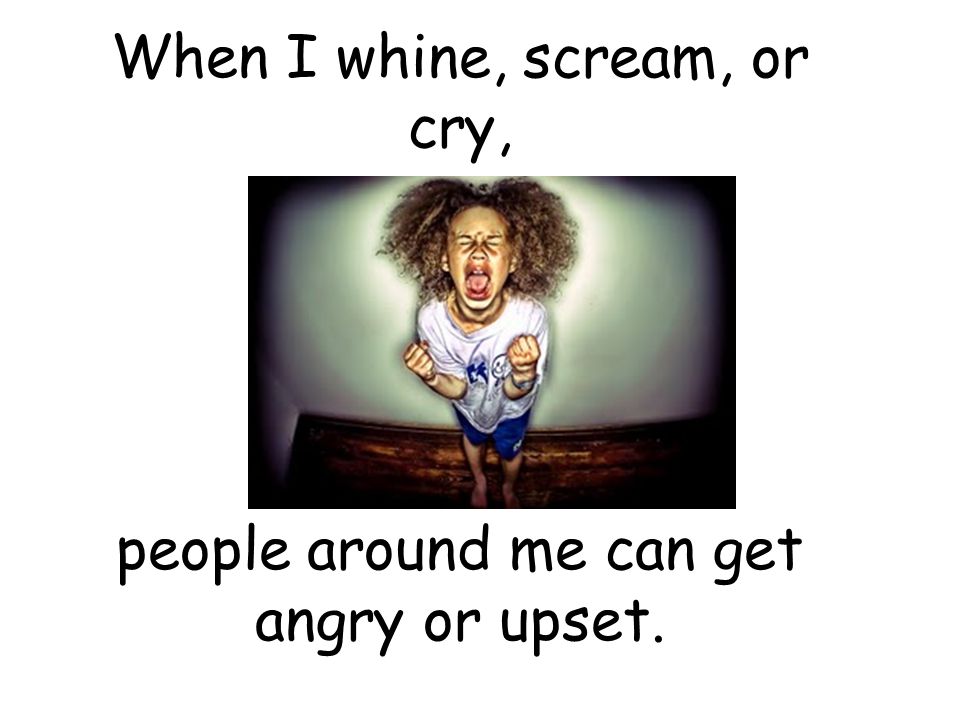 When I whine, scream, or cry,