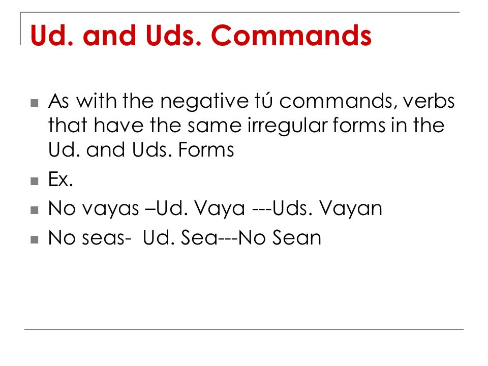 Ud. and Uds. Commands As with the negative tú commands, verbs that have the same irregular forms in the Ud. and Uds. Forms.