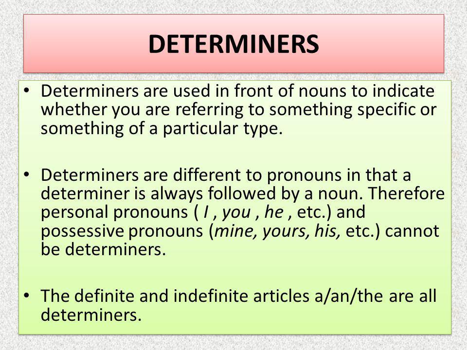 DETERMINERS Determiners are used in front of nouns to indicate whether you are referring to something specific or something of a particular type.