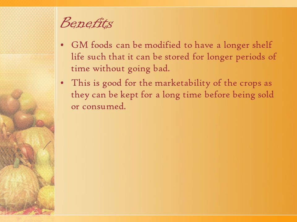 Benefits GM foods can be modified to have a longer shelf life such that it can be stored for longer periods of time without going bad.