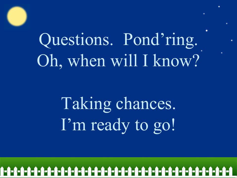 Questions. Pond’ring. Oh, when will I know. Taking chances