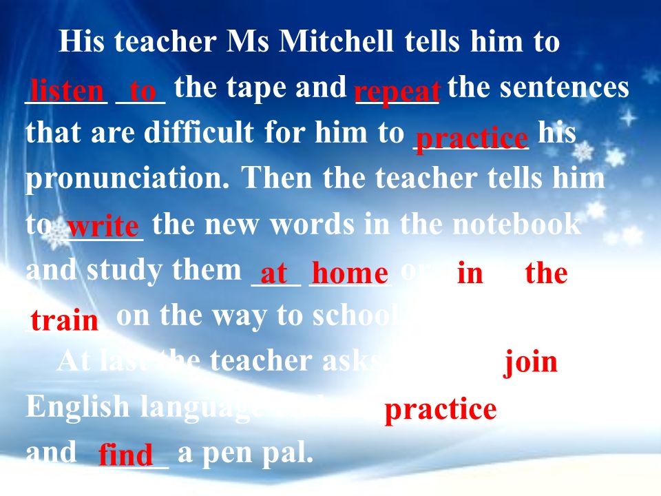His teacher Ms Mitchell tells him to _____ ___ the tape and _____ the sentences that are difficult for him to _______ his