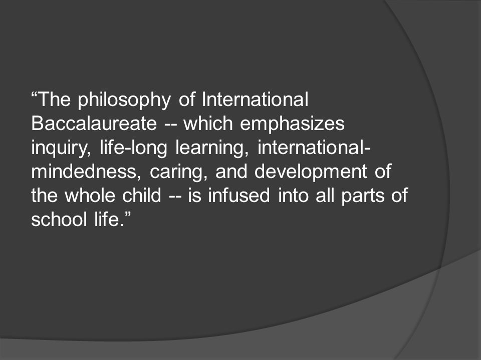 The philosophy of International Baccalaureate -- which emphasizes inquiry, life-long learning, international-mindedness, caring, and development of the whole child -- is infused into all parts of school life.